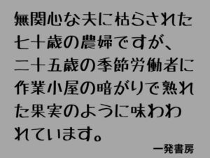 無関心な夫に枯らされた七十歳の農婦ですが、二十五歳の季節労働者に作業小屋の暗がりで熟れた果実のように味わわれています。 レビュー